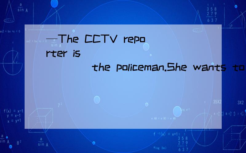 —The CCTV reporter is __________the policeman.She wants to m