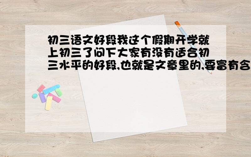 初三语文好段我这个假期开学就上初三了问下大家有没有适合初三水平的好段,也就是文章里的,要富有含义.当然越有档次越好,谢谢