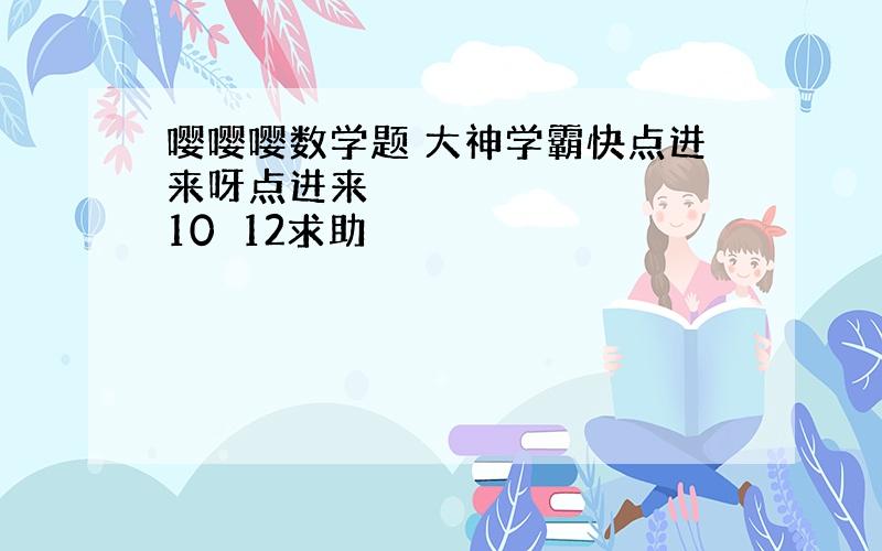 嘤嘤嘤数学题 大神学霸快点进来呀点进来〜 10〜12求助