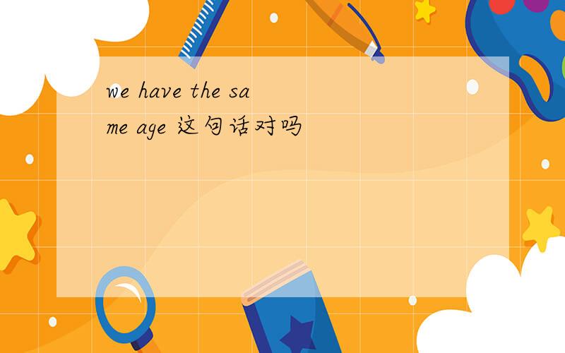 we have the same age 这句话对吗