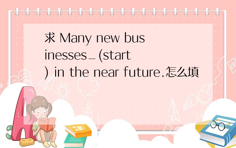 求 Many new businesses_(start) in the near future.怎么填