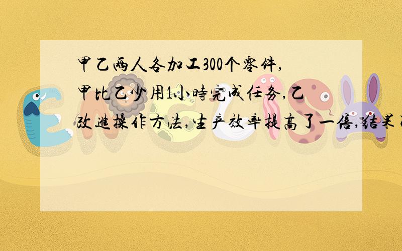 甲乙两人各加工300个零件,甲比乙少用1小时完成任务,乙改进操作方法,生产效率提高了一倍,结果乙完成300个零件所用的时