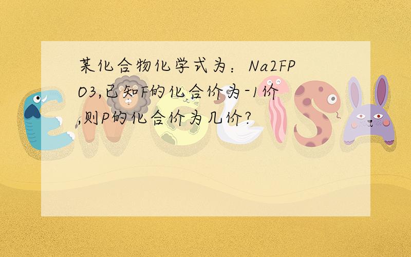 某化合物化学式为：Na2FPO3,已知F的化合价为-1价,则P的化合价为几价?