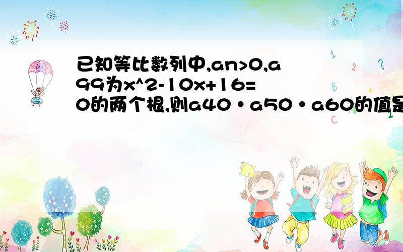 已知等比数列中,an>0,a99为x^2-10x+16=0的两个根,则a40·a50·a60的值是多少