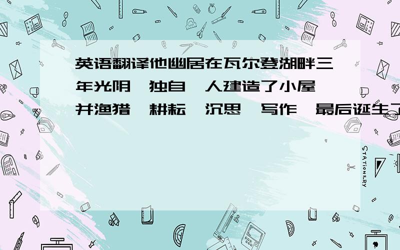 英语翻译他幽居在瓦尔登湖畔三年光阴,独自一人建造了小屋,并渔猎,耕耘,沉思,写作,最后诞生了一部伟大的散文集《瓦尔登湖》