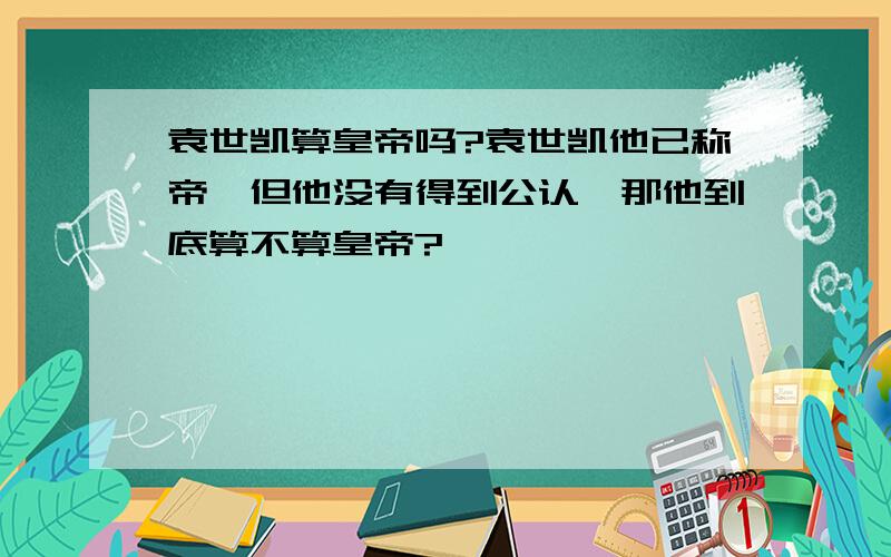 袁世凯算皇帝吗?袁世凯他已称帝,但他没有得到公认,那他到底算不算皇帝?