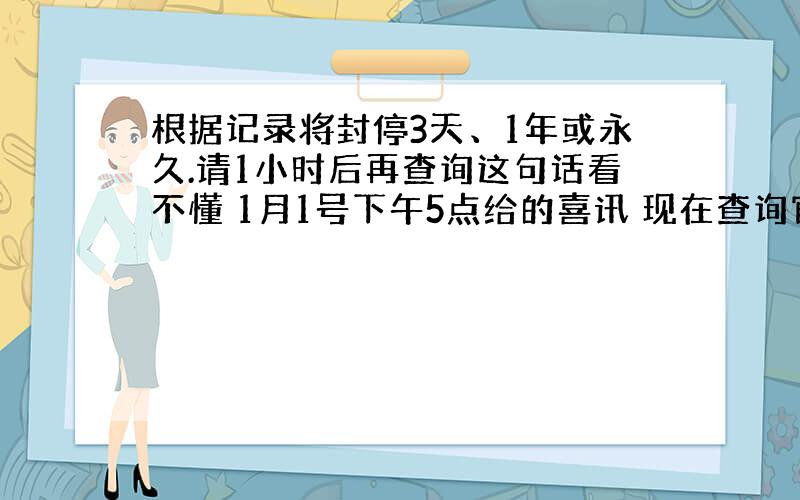 根据记录将封停3天、1年或永久.请1小时后再查询这句话看不懂 1月1号下午5点给的喜讯 现在查询官网期限还是这些字还有