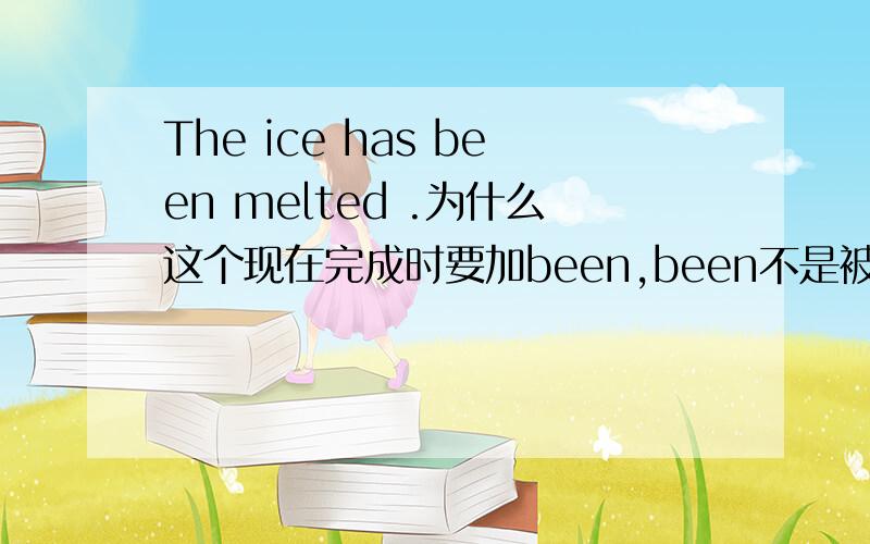 The ice has been melted .为什么这个现在完成时要加been,been不是被动语态吗?