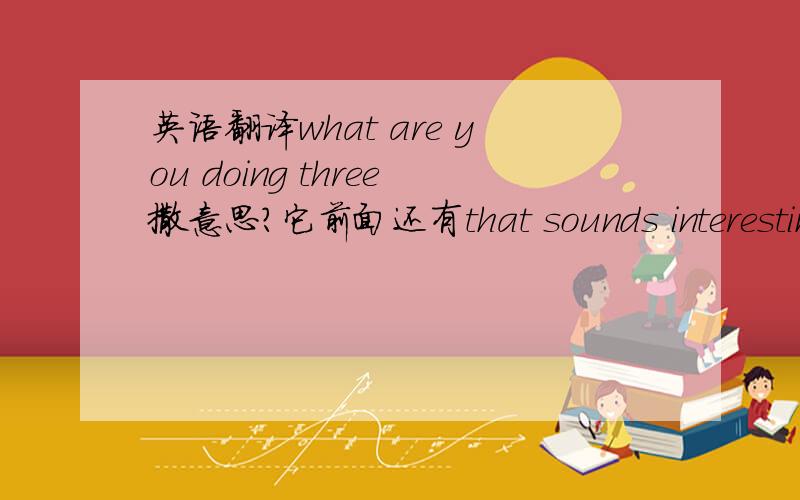 英语翻译what are you doing three撒意思?它前面还有that sounds interesting