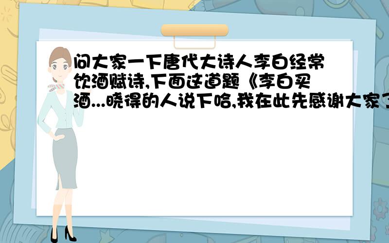 问大家一下唐代大诗人李白经常饮酒赋诗,下面这道题《李白买酒...晓得的人说下哈,我在此先感谢大家了1c