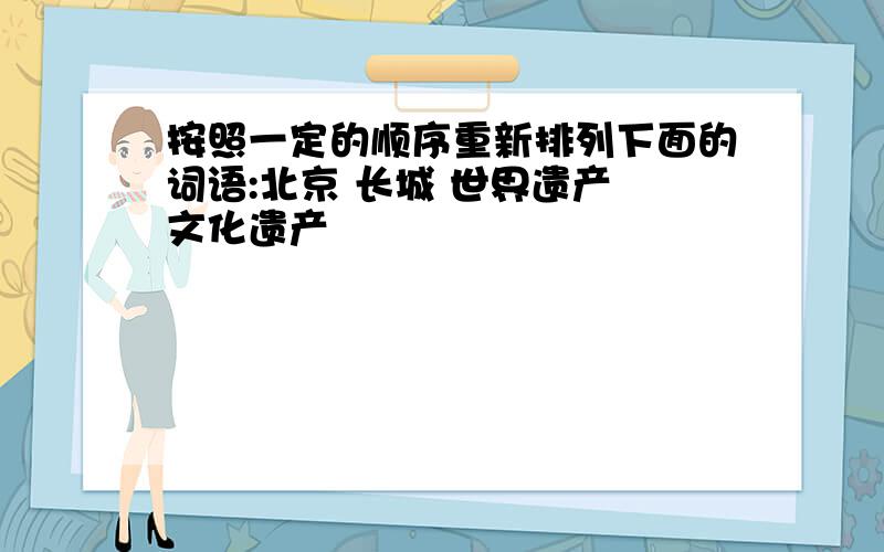 按照一定的顺序重新排列下面的词语:北京 长城 世界遗产 文化遗产