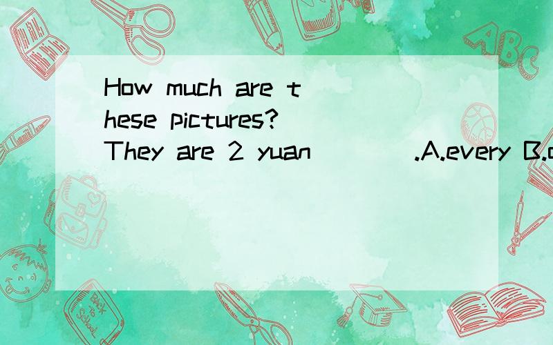 How much are these pictures?They are 2 yuan ___ .A.every B.o