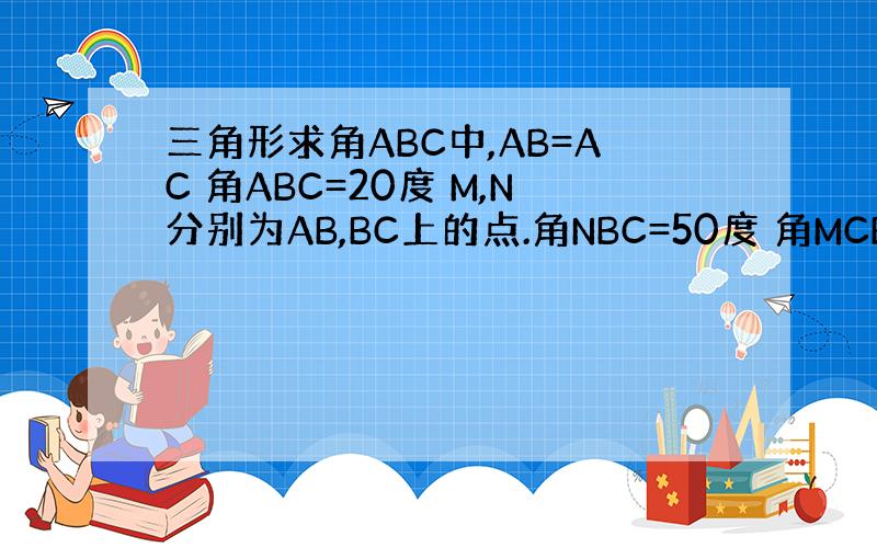 三角形求角ABC中,AB=AC 角ABC=20度 M,N分别为AB,BC上的点.角NBC=50度 角MCB=60度 求角