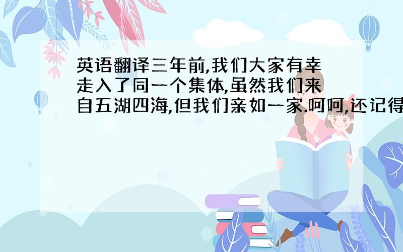 英语翻译三年前,我们大家有幸走入了同一个集体,虽然我们来自五湖四海,但我们亲如一家.呵呵,还记得全班同学第一次去玉渊潭公