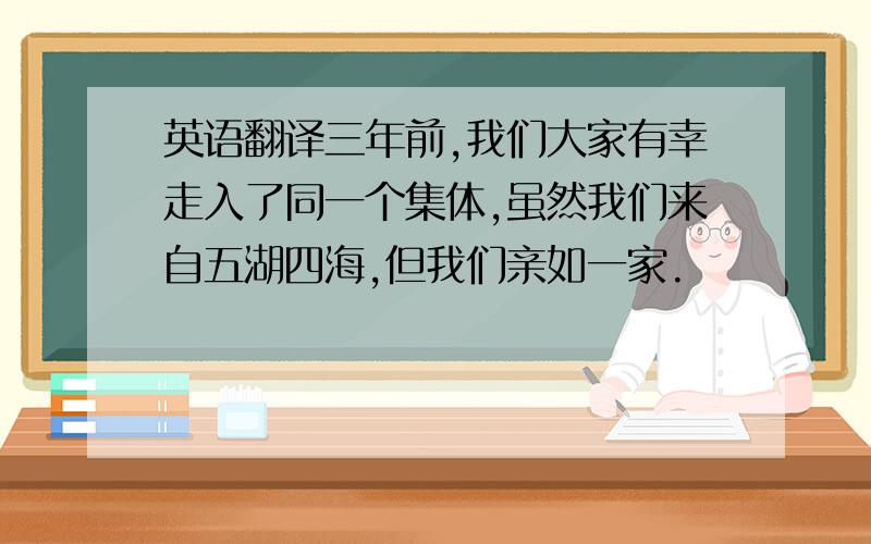 英语翻译三年前,我们大家有幸走入了同一个集体,虽然我们来自五湖四海,但我们亲如一家.