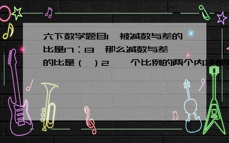 六下数学题目1、被减数与差的比是17：13,那么减数与差的比是（ ）2、一个比例的两个内项都是质数,他们的积是10,一个