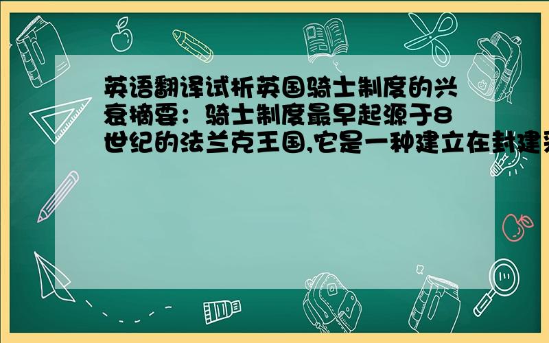 英语翻译试析英国骑士制度的兴衰摘要：骑士制度最早起源于8世纪的法兰克王国,它是一种建立在封建采邑制度基础上的军事制度.在