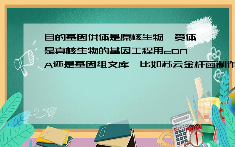 目的基因供体是原核生物,受体是真核生物的基因工程用cDNA还是基因组文库,比如苏云金杆菌制作抗虫棉