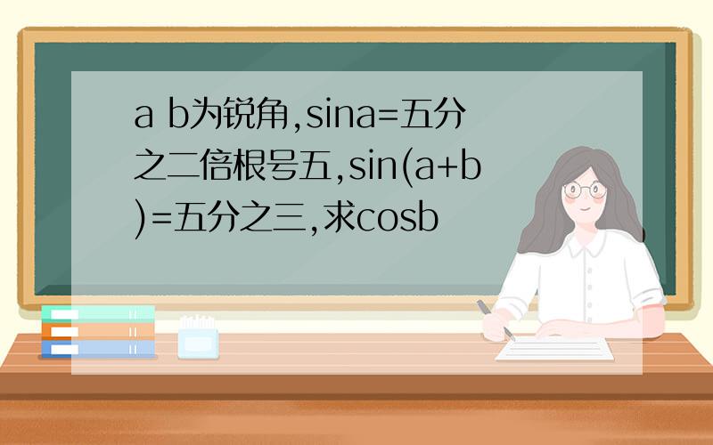 a b为锐角,sina=五分之二倍根号五,sin(a+b)=五分之三,求cosb