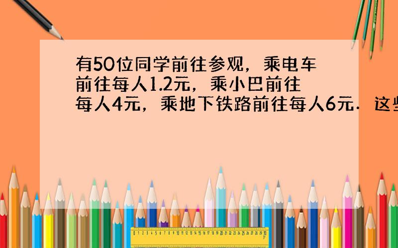 有50位同学前往参观，乘电车前往每人1.2元，乘小巴前往每人4元，乘地下铁路前往每人6元．这些同学共用了车费110元，问