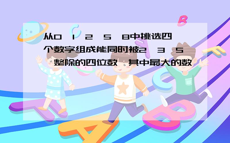 从0、1、2、5、8中挑选四个数字组成能同时被2、3、5、整除的四位数,其中最大的数