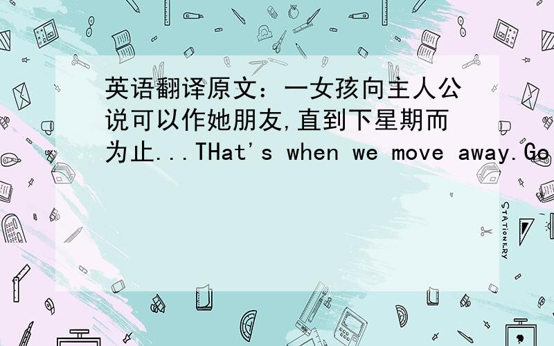 英语翻译原文：一女孩向主人公说可以作她朋友,直到下星期而为止...THat's when we move away.Go