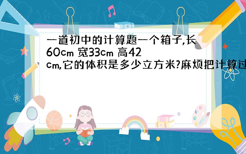 一道初中的计算题一个箱子,长60cm 宽33cm 高42cm,它的体积是多少立方米?麻烦把计算过程写出来