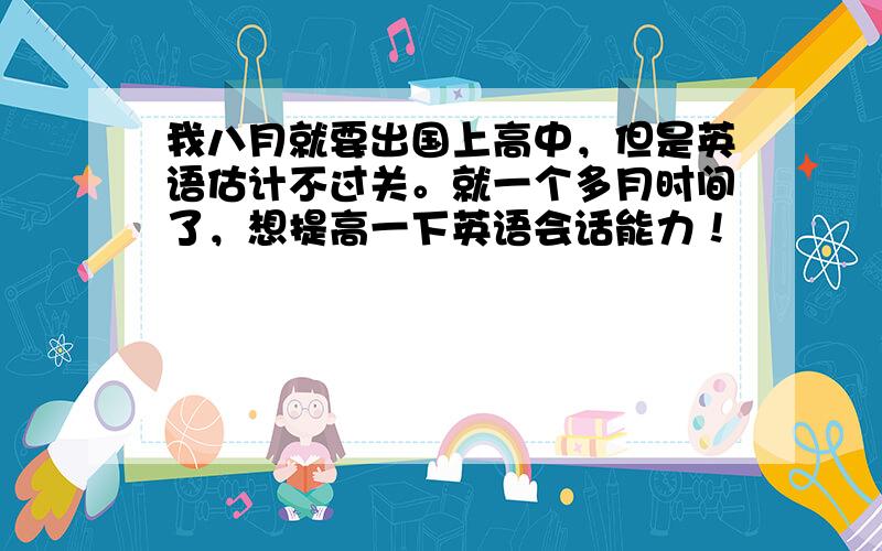 我八月就要出国上高中，但是英语估计不过关。就一个多月时间了，想提高一下英语会话能力！