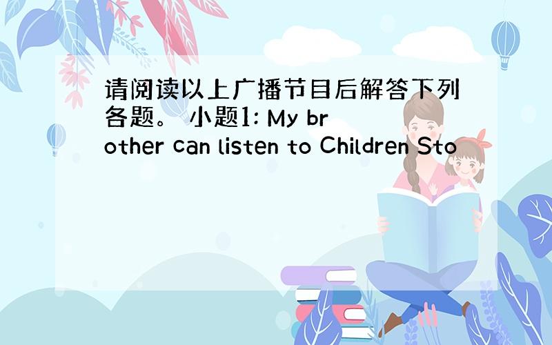 请阅读以上广播节目后解答下列各题。 小题1: My brother can listen to Children Sto