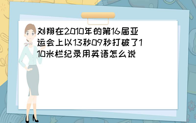 刘翔在2010年的第16届亚运会上以13秒09秒打破了110米栏纪录用英语怎么说