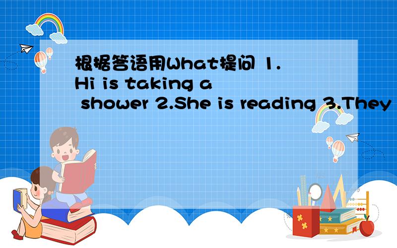 根据答语用What提问 1.Hi is taking a shower 2.She is reading 3.They