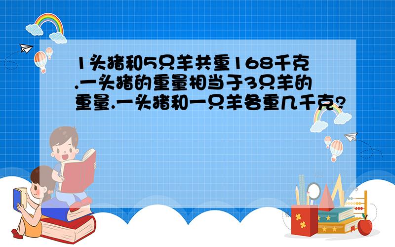 1头猪和5只羊共重168千克.一头猪的重量相当于3只羊的重量.一头猪和一只羊各重几千克?