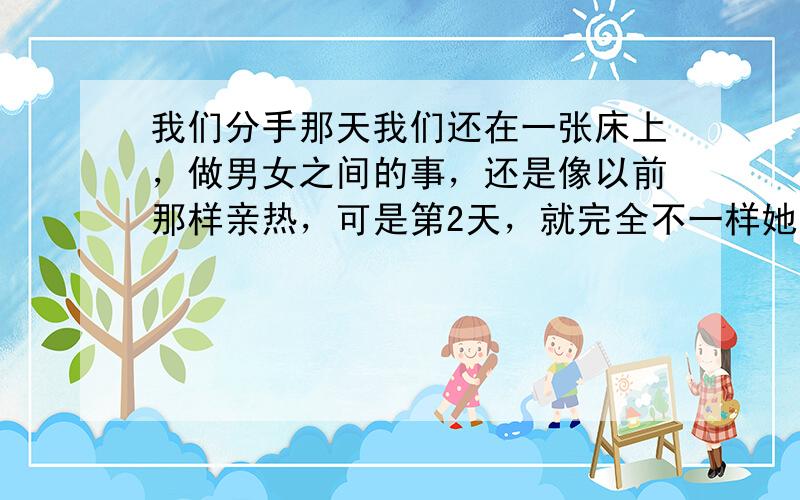 我们分手那天我们还在一张床上，做男女之间的事，还是像以前那样亲热，可是第2天，就完全不一样她对我不在意了，虽然我们还在联