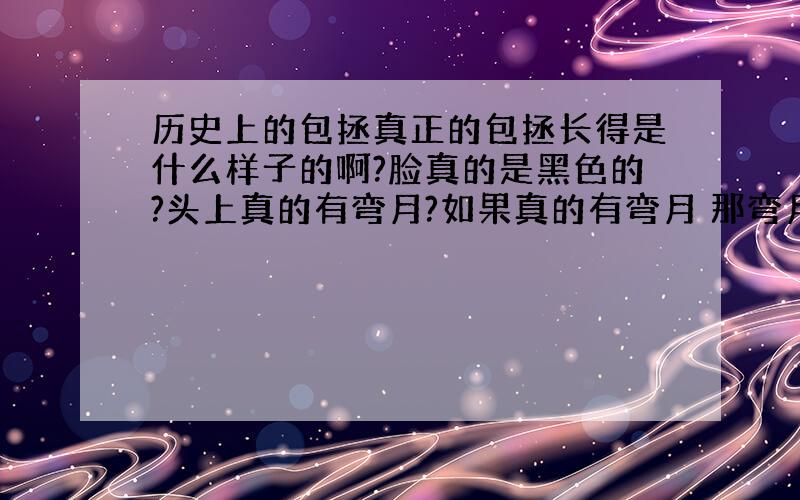 历史上的包拯真正的包拯长得是什么样子的啊?脸真的是黑色的?头上真的有弯月?如果真的有弯月 那弯月是怎么弄的啊?我在此谢谢