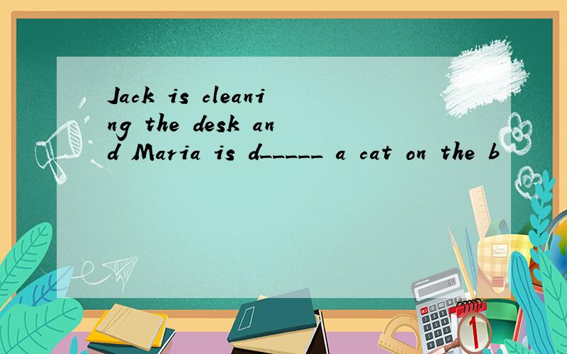 Jack is cleaning the desk and Maria is d_____ a cat on the b