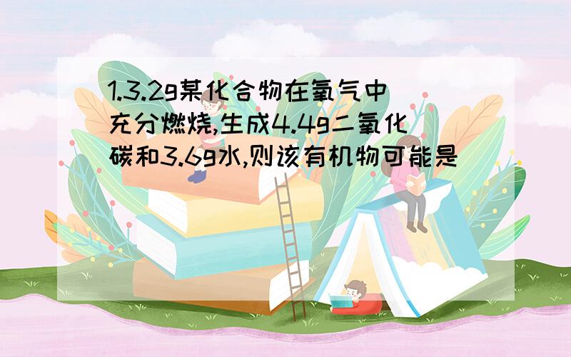 1.3.2g某化合物在氧气中充分燃烧,生成4.4g二氧化碳和3.6g水,则该有机物可能是