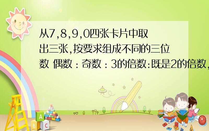 从7,8,9,0四张卡片中取出三张,按要求组成不同的三位数 偶数：奇数：3的倍数:既是2的倍数,又有5的因数