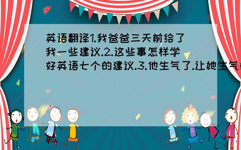 英语翻译1.我爸爸三天前给了我一些建议.2.这些事怎样学好英语七个的建议.3.他生气了.让她生气的是Tom上学又迟到了.