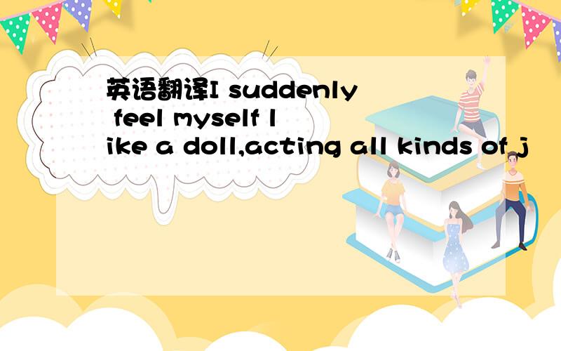 英语翻译I suddenly feel myself like a doll,acting all kinds of j