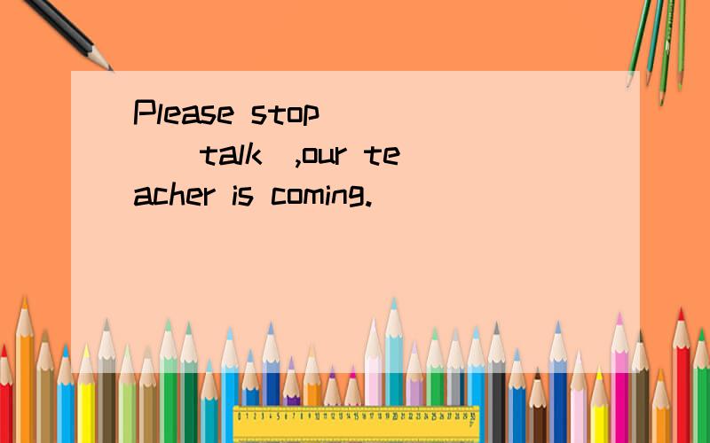 Please stop____(talk),our teacher is coming.