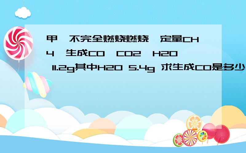 甲烷不完全燃烧燃烧一定量CH4,生成CO、CO2、H2O 11.2g其中H2O 5.4g 求生成CO是多少g?我知道这个