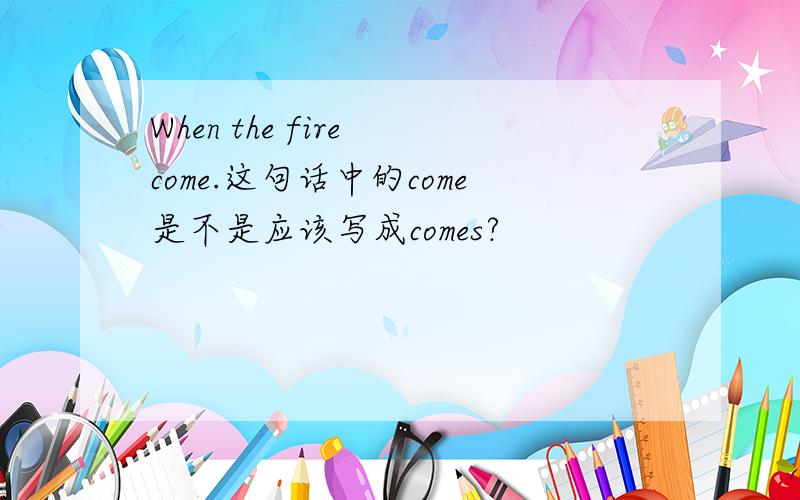 When the fire come.这句话中的come是不是应该写成comes?