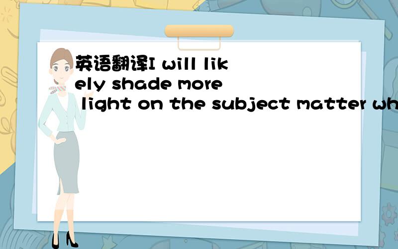 英语翻译I will likely shade more light on the subject matter whe