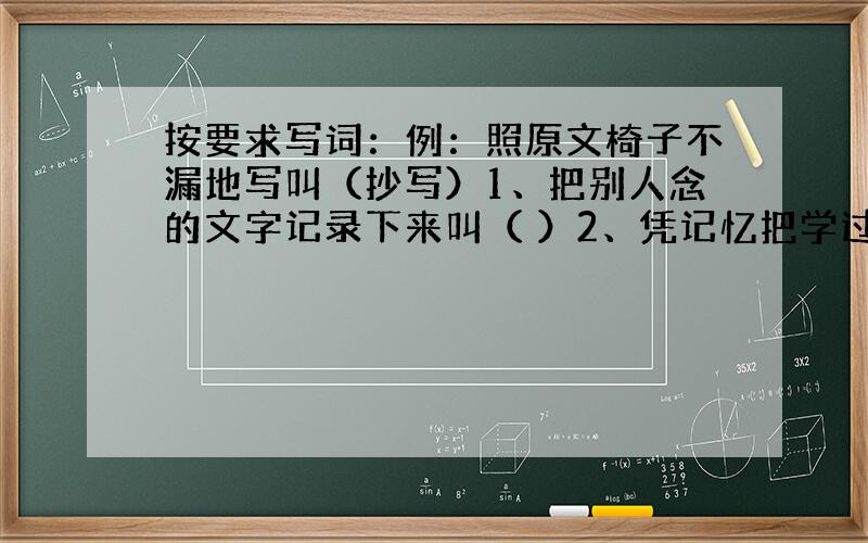 按要求写词：例：照原文椅子不漏地写叫（抄写）1、把别人念的文字记录下来叫（ ）2、凭记忆把学过的文字写出来叫（ ）3、用