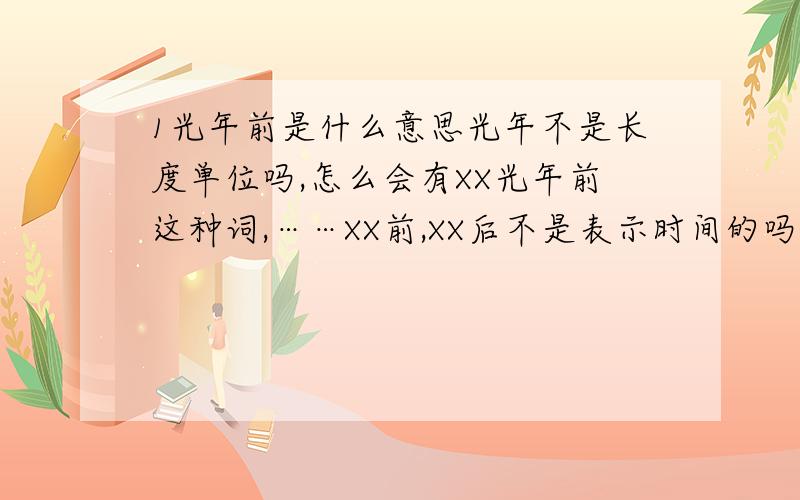 1光年前是什么意思光年不是长度单位吗,怎么会有XX光年前这种词,……XX前,XX后不是表示时间的吗,这个XXX光年前什么