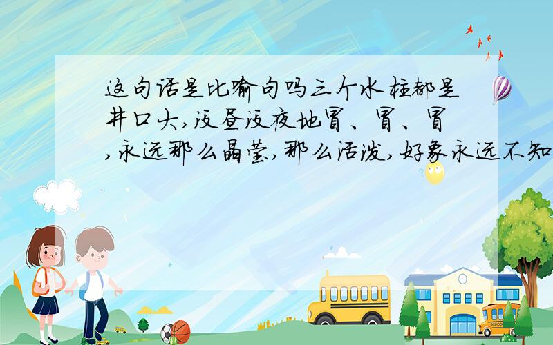 这句话是比喻句吗三个水柱都是井口大,没昼没夜地冒、冒、冒,永远那么晶莹,那么活泼,好象永远不知疲倦.