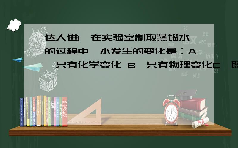 达人进1、在实验室制取蒸馏水的过程中,水发生的变化是：A、只有化学变化 B、只有物理变化C、既有物理变化又有化学变化 D