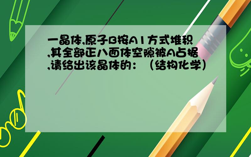 一晶体,原子B按A1方式堆积,其全部正八面体空隙被A占据,请给出该晶体的：（结构化学）