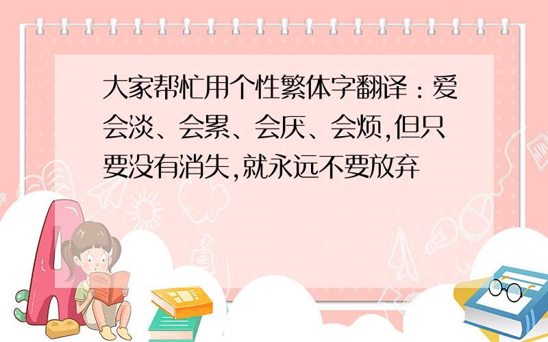 大家帮忙用个性繁体字翻译：爱会淡、会累、会厌、会烦,但只要没有消失,就永远不要放弃