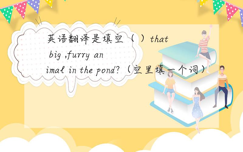 英语翻译是填空（ ）that big ,furry animal in the pond?（空里填一个词）